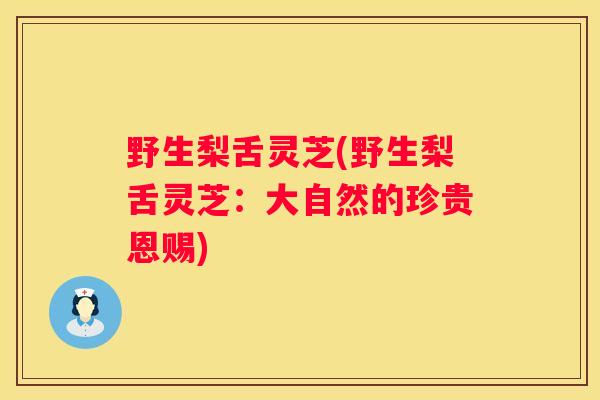 野生梨舌灵芝(野生梨舌灵芝:大自然的珍贵恩赐) 野生梨舌灵芝(野生梨舌灵芝:大自然的珍贵恩赐)