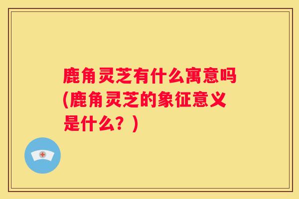 鹿角灵芝有什么寓意吗(鹿角灵芝的象征意义是什么?) 鹿角灵芝有什么寓意吗(鹿角灵芝的象征意义是什么?)