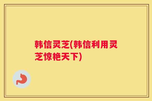 韩信灵芝(韩信利用灵芝惊艳天下) 韩信灵芝(韩信利用灵芝惊艳天下)