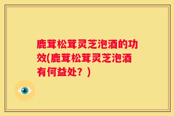 鹿茸松茸灵芝泡酒的功效(鹿茸松茸灵芝泡酒有何益处？)