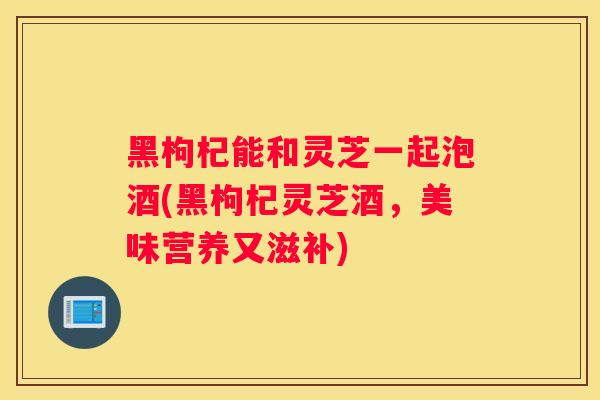 黑枸杞能和灵芝一起泡酒(黑枸杞灵芝酒,美味营养又滋补) 黑枸杞能和灵芝一起泡酒(黑枸杞灵芝酒,美味营养又滋补)