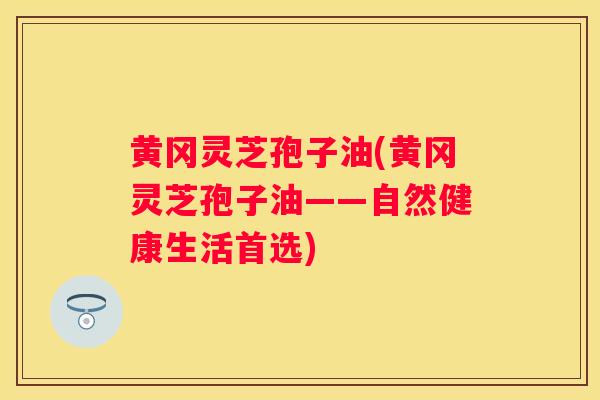 黄冈灵芝孢子油(黄冈灵芝孢子油——自然健康生活首选)