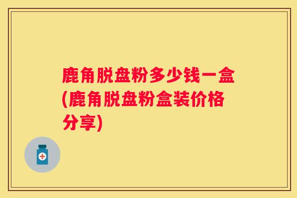 鹿角脱盘粉多少钱一盒(鹿角脱盘粉盒装价格分享) 鹿角脱盘粉多少钱一盒(鹿角脱盘粉盒装价格分享)