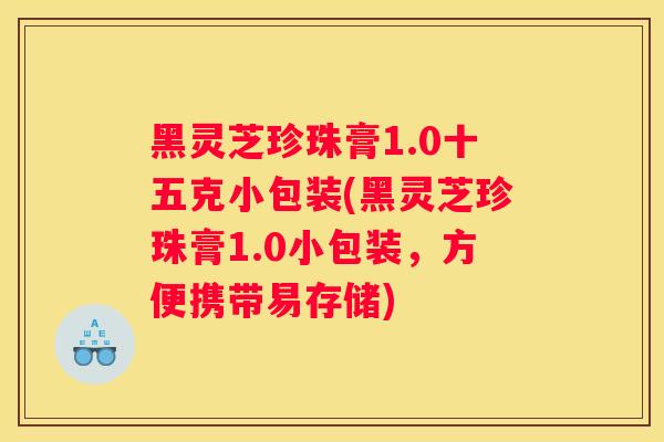 黑灵芝珍珠膏1.0十五克小包装(黑灵芝珍珠膏1.0小包装,方便携带易存储) 黑灵芝珍珠膏1.0十五克小包装(黑灵芝珍珠膏1.0小包装,方便携带易存储)