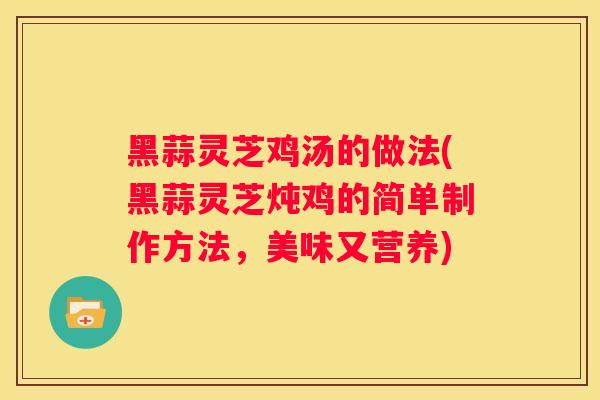 黑蒜灵芝鸡汤的做法(黑蒜灵芝炖鸡的简单制作方法，美味又营养)