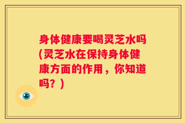 身体健康要喝灵芝水吗(灵芝水在保持身体健康方面的作用，你知道吗？)