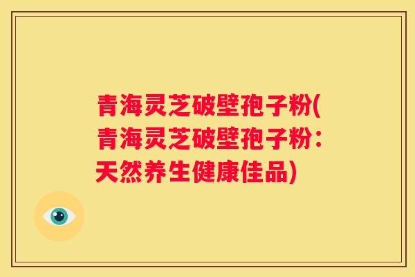 青海灵芝破壁孢子粉(青海灵芝破壁孢子粉:天然养生健康佳品) 青海灵芝破壁孢子粉(青海灵芝破壁孢子粉:天然养生健康佳品)