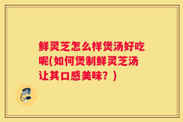 鲜灵芝怎么样煲汤好吃呢(如何煲制鲜灵芝汤让其口感美味?) 鲜灵芝怎么样煲汤好吃呢(如何煲制鲜灵芝汤让其口感美味?)