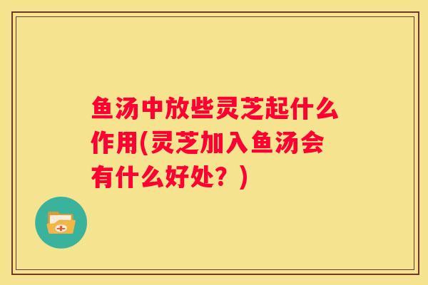 鱼汤中放些灵芝起什么作用(灵芝加入鱼汤会有什么好处？)