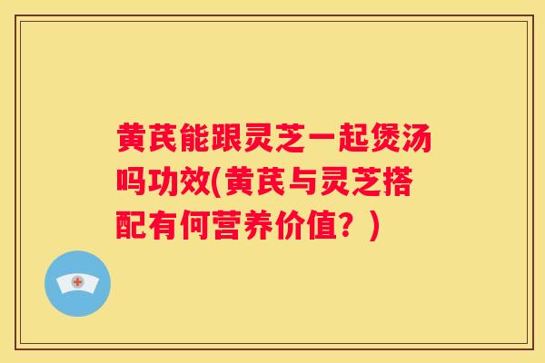 黄芪能跟灵芝一起煲汤吗功效(黄芪与灵芝搭配有何营养价值？)