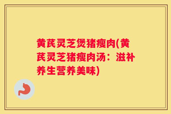 黄芪灵芝煲猪瘦肉(黄芪灵芝猪瘦肉汤：滋补养生营养美味)