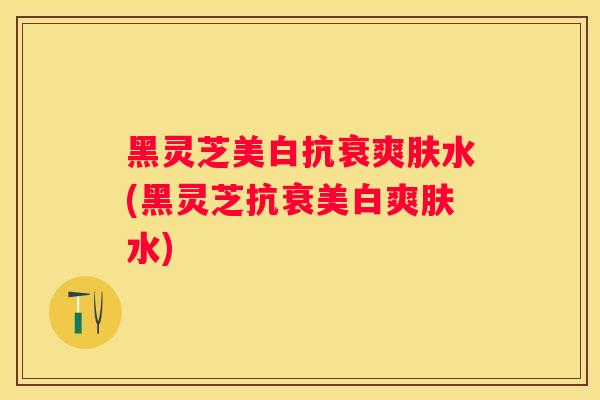 黑灵芝美白抗衰爽肤水(黑灵芝抗衰美白爽肤水) 黑灵芝美白抗衰爽肤水(黑灵芝抗衰美白爽肤水)