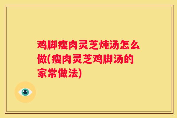 鸡脚瘦肉灵芝炖汤怎么做(瘦肉灵芝鸡脚汤的家常做法)