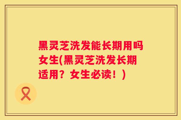 黑灵芝洗发能长期用吗女生(黑灵芝洗发长期适用?女生必读!) 黑灵芝洗发能长期用吗女生(黑灵芝洗发长期适用?女生必读!)
