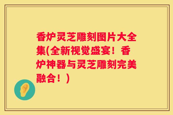 香炉灵芝雕刻图片大全集(全新视觉盛宴！香炉神器与灵芝雕刻完美融合！)