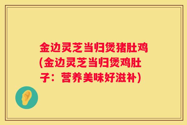 金边灵芝当归煲猪肚鸡(金边灵芝当归煲鸡肚子：营养美味好滋补)