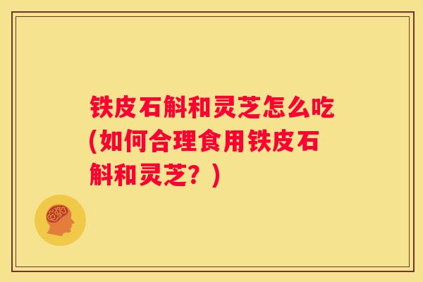 铁皮石斛和灵芝怎么吃(如何合理食用铁皮石斛和灵芝?) 铁皮石斛和灵芝怎么吃(如何合理食用铁皮石斛和灵芝?)