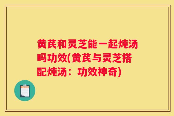 黄芪和灵芝能一起炖汤吗功效(黄芪与灵芝搭配炖汤:功效神奇) 黄芪和灵芝能一起炖汤吗功效(黄芪与灵芝搭配炖汤:功效神奇)