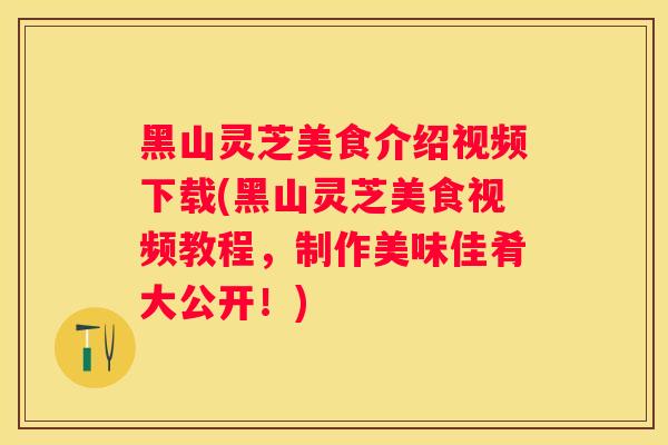 黑山灵芝美食介绍视频下载(黑山灵芝美食视频教程，制作美味佳肴大公开！)