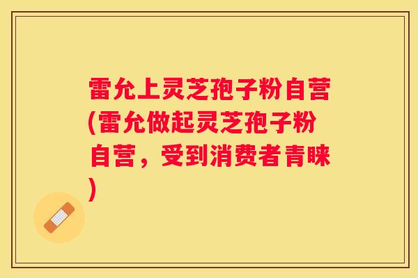 雷允上灵芝孢子粉自营(雷允做起灵芝孢子粉自营,受到消费者青睐) 雷允上灵芝孢子粉自营(雷允做起灵芝孢子粉自营,受到消费者青睐)