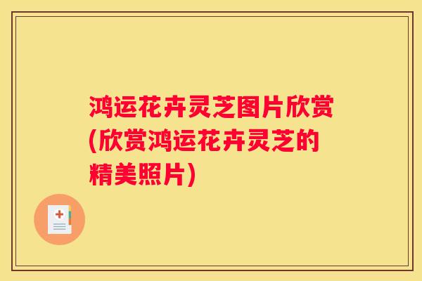 鸿运花卉灵芝图片欣赏(欣赏鸿运花卉灵芝的精美照片)