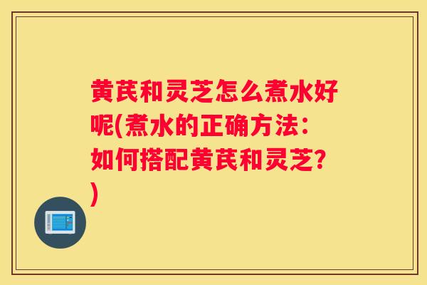 黄芪和灵芝怎么煮水好呢(煮水的正确方法：如何搭配黄芪和灵芝？)