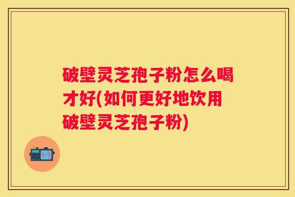 破壁灵芝孢子粉怎么喝才好(如何更好地饮用破壁灵芝孢子粉) 破壁灵芝孢子粉怎么喝才好(如何更好地饮用破壁灵芝孢子粉)