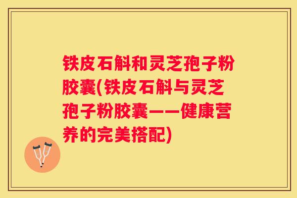 铁皮石斛和灵芝孢子粉胶囊(铁皮石斛与灵芝孢子粉胶囊——健康营养的完美搭配)