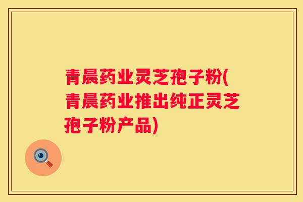 青晨药业灵芝孢子粉(青晨药业推出纯正灵芝孢子粉产品) 青晨药业灵芝孢子粉(青晨药业推出纯正灵芝孢子粉产品)