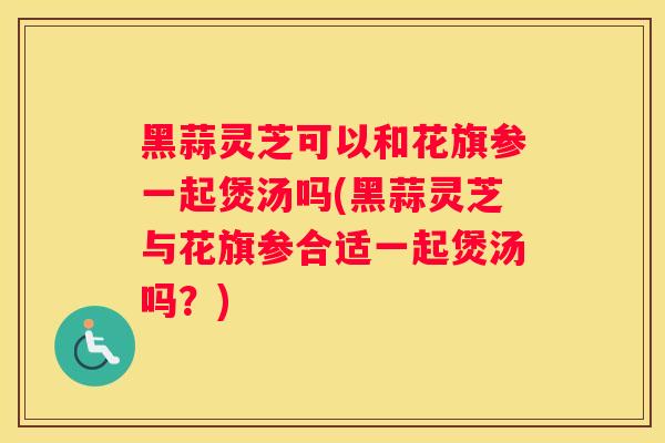 黑蒜灵芝可以和花旗参一起煲汤吗(黑蒜灵芝与花旗参合适一起煲汤吗?) 黑蒜灵芝可以和花旗参一起煲汤吗(黑蒜灵芝与花旗参合适一起煲汤吗?)