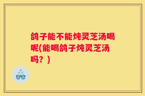 鸽子能不能炖灵芝汤喝呢(能喝鸽子炖灵芝汤吗?) 鸽子能不能炖灵芝汤喝呢(能喝鸽子炖灵芝汤吗?)