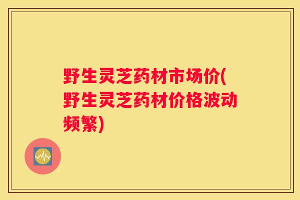 野生灵芝药材市场价(野生灵芝药材价格波动频繁)