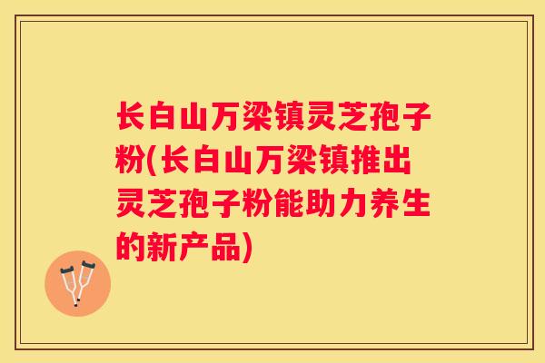 长白山万梁镇灵芝孢子粉(长白山万梁镇推出灵芝孢子粉能助力养生的新产品)