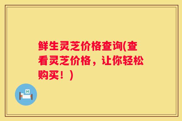 鲜生灵芝价格查询(查看灵芝价格，让你轻松购买！)