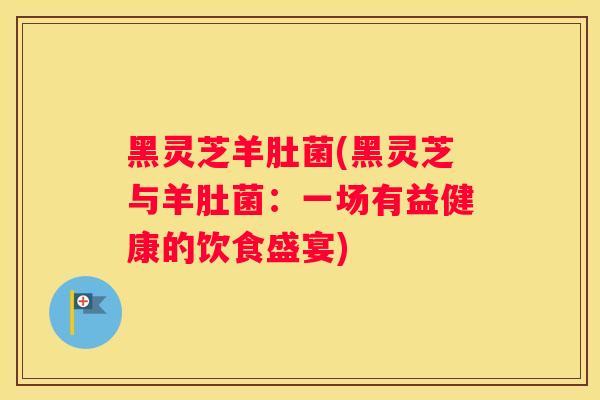 黑灵芝羊肚菌(黑灵芝与羊肚菌：一场有益健康的饮食盛宴)