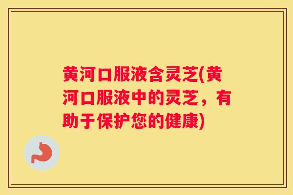 黄河口服液含灵芝(黄河口服液中的灵芝，有助于保护您的健康)