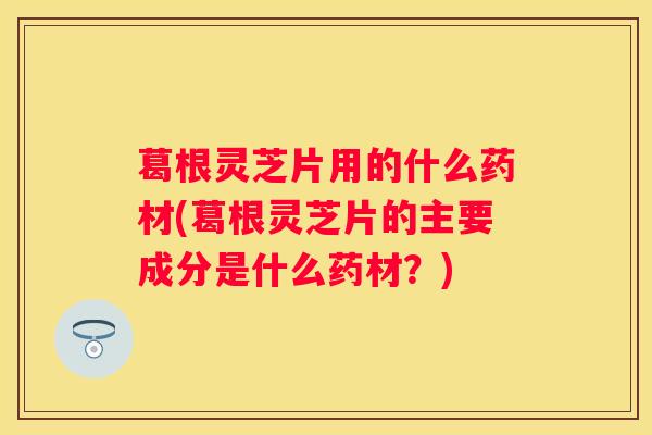 葛根灵芝片用的什么药材(葛根灵芝片的主要成分是什么药材？)