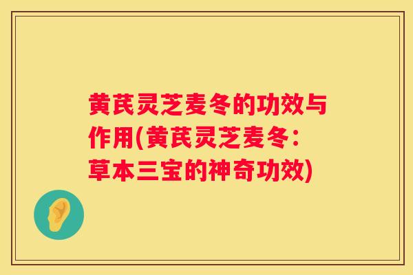 黄芪灵芝麦冬的功效与作用(黄芪灵芝麦冬:草本三宝的神奇功效) 黄芪灵芝麦冬的功效与作用(黄芪灵芝麦冬:草本三宝的神奇功效)