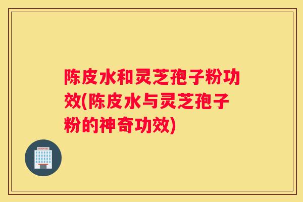 陈皮水和灵芝孢子粉功效(陈皮水与灵芝孢子粉的神奇功效)