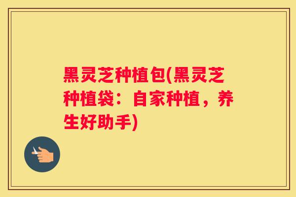 黑灵芝种植包(黑灵芝种植袋：自家种植，养生好助手)
