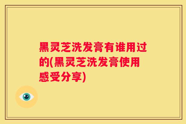 黑灵芝洗发膏有谁用过的(黑灵芝洗发膏使用感受分享)