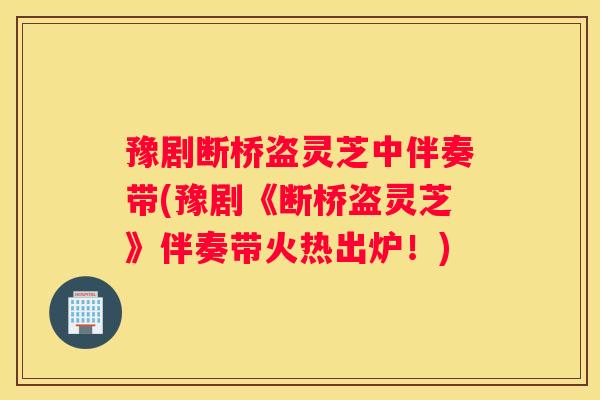 豫剧断桥盗灵芝中伴奏带(豫剧《断桥盗灵芝》伴奏带火热出炉！)