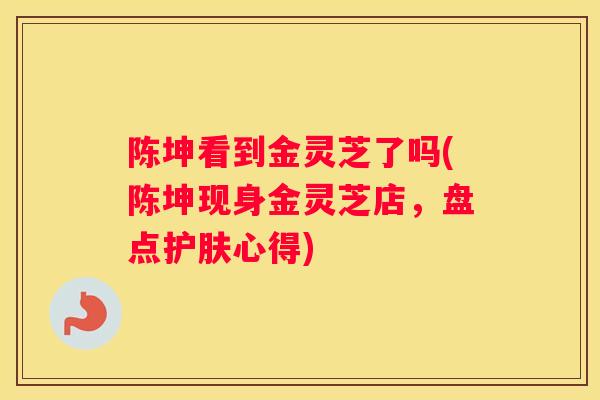 陈坤看到金灵芝了吗(陈坤现身金灵芝店，盘点护肤心得)