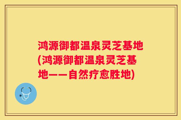 鸿源御都温泉灵芝基地(鸿源御都温泉灵芝基地——自然疗愈胜地)