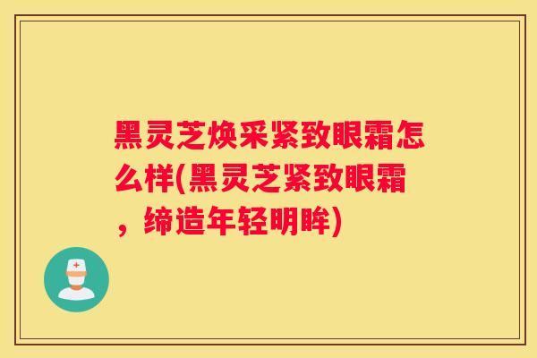 黑灵芝焕采紧致眼霜怎么样(黑灵芝紧致眼霜，缔造年轻明眸)