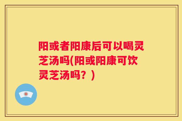 阳或者阳康后可以喝灵芝汤吗(阳或阳康可饮灵芝汤吗？)