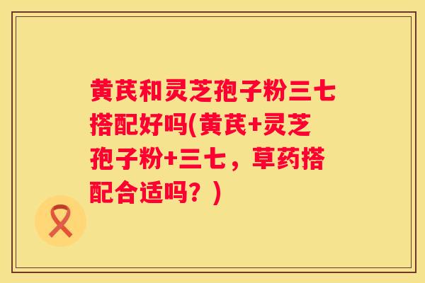 黄芪和灵芝孢子粉三七搭配好吗(黄芪+灵芝孢子粉+三七，草药搭配合适吗？)