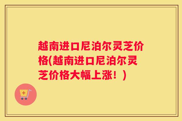 越南进口尼泊尔灵芝价格(越南进口尼泊尔灵芝价格大幅上涨！)