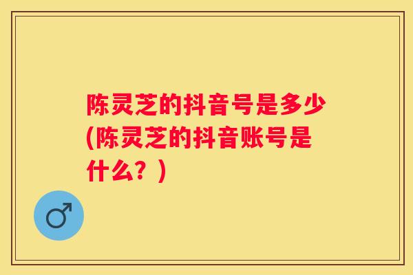 陈灵芝的抖音号是多少(陈灵芝的抖音账号是什么？)