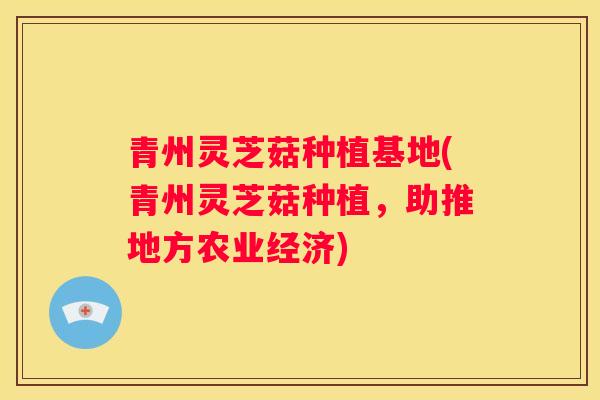 青州灵芝菇种植基地(青州灵芝菇种植，助推地方农业经济)